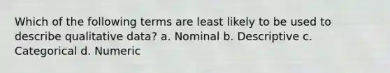Which of the following terms are least likely to be used to describe qualitative data? a. Nominal b. Descriptive c. Categorical d. Numeric