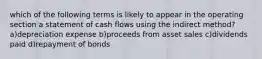 which of the following terms is likely to appear in the operating section a statement of cash flows using the indirect method? a)depreciation expense b)proceeds from asset sales c)dividends paid d)repayment of bonds