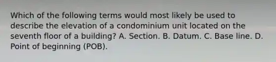 Which of the following terms would most likely be used to describe the elevation of a condominium unit located on the seventh floor of a building? A. Section. B. Datum. C. Base line. D. Point of beginning (POB).