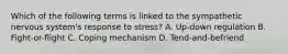 Which of the following terms is linked to the sympathetic nervous system's response to stress? A. Up-down regulation B. Fight-or-flight C. Coping mechanism D. Tend-and-befriend