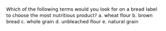 Which of the following terms would you look for on a bread label to choose the most nutritious product? a. wheat flour b. brown bread c. whole grain d. unbleached flour e. natural grain