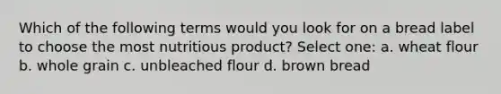 Which of the following terms would you look for on a bread label to choose the most nutritious product? Select one: a. wheat flour b. whole grain c. unbleached flour d. brown bread