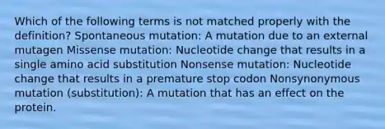 Which of the following terms is not matched properly with the definition? Spontaneous mutation: A mutation due to an external mutagen Missense mutation: Nucleotide change that results in a single amino acid substitution Nonsense mutation: Nucleotide change that results in a premature stop codon Nonsynonymous mutation (substitution): A mutation that has an effect on the protein.