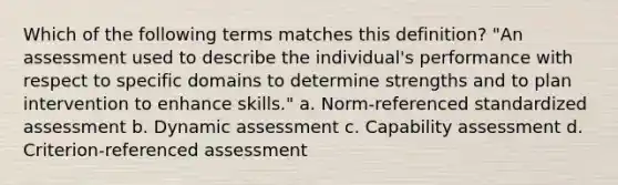 Which of the following terms matches this definition? "An assessment used to describe the individual's performance with respect to specific domains to determine strengths and to plan intervention to enhance skills." a. Norm-referenced standardized assessment b. Dynamic assessment c. Capability assessment d. Criterion-referenced assessment