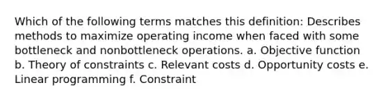 Which of the following terms matches this definition: Describes methods to maximize operating income when faced with some bottleneck and nonbottleneck operations. a. Objective function b. Theory of constraints c. Relevant costs d. Opportunity costs e. Linear programming f. Constraint