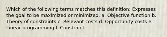 Which of the following terms matches this definition: Expresses the goal to be maximized or minimized. a. Objective function b. Theory of constraints c. Relevant costs d. Opportunity costs e. Linear programming f. Constraint