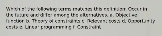 Which of the following terms matches this definition: Occur in the future and differ among the alternatives. a. Objective function b. Theory of constraints c. Relevant costs d. Opportunity costs e. Linear programming f. Constraint