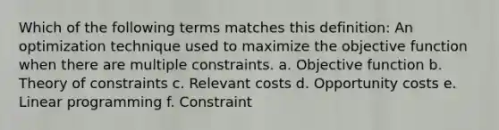 Which of the following terms matches this definition: An optimization technique used to maximize the objective function when there are multiple constraints. a. Objective function b. Theory of constraints c. Relevant costs d. Opportunity costs e. Linear programming f. Constraint