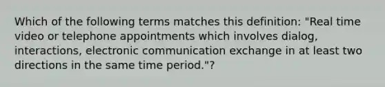 Which of the following terms matches this definition: "Real time video or telephone appointments which involves dialog, interactions, electronic communication exchange in at least two directions in the same time period."?