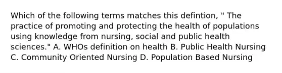 Which of the following terms matches this defintion, " The practice of promoting and protecting the health of populations using knowledge from nursing, social and public health sciences." A. WHOs definition on health B. Public Health Nursing C. Community Oriented Nursing D. Population Based Nursing