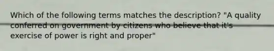 Which of the following terms matches the description? "A quality conferred on government by citizens who believe that it's exercise of power is right and proper"