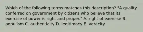 Which of the following terms matches this description? "A quality conferred on government by citizens who believe that its exercise of power is right and proper." A. right of exercise B. populism C. authenticity D. legitimacy E. veracity