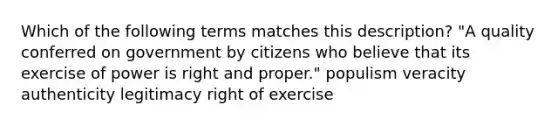 Which of the following terms matches this description? "A quality conferred on government by citizens who believe that its exercise of power is right and proper." populism veracity authenticity legitimacy right of exercise