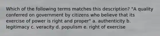 Which of the following terms matches this description? "A quality conferred on government by citizens who believe that its exercise of power is right and proper" a. authenticity b. legitimacy c. veracity d. populism e. right of exercise