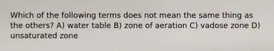 Which of the following terms does not mean the same thing as the others? A) water table B) zone of aeration C) vadose zone D) unsaturated zone