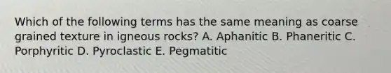 Which of the following terms has the same meaning as coarse grained texture in igneous rocks? A. Aphanitic B. Phaneritic C. Porphyritic D. Pyroclastic E. Pegmatitic