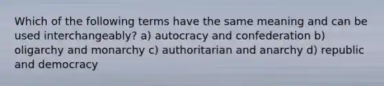 Which of the following terms have the same meaning and can be used interchangeably? a) autocracy and confederation b) oligarchy and monarchy c) authoritarian and anarchy d) republic and democracy