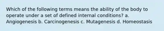 Which of the following terms means the ability of the body to operate under a set of defined internal conditions? a. Angiogenesis b. Carcinogenesis c. Mutagenesis d. Homeostasis