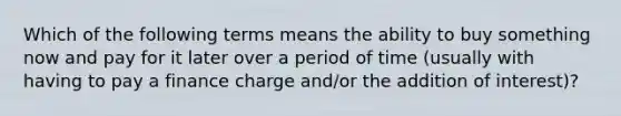 Which of the following terms means the ability to buy something now and pay for it later over a period of time (usually with having to pay a finance charge and/or the addition of interest)?