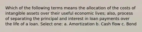 Which of the following terms means the allocation of the costs of intangible assets over their useful economic lives; also, process of separating the principal and interest in loan payments over the life of a loan. Select one: a. Amortization b. Cash flow c. Bond