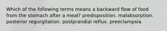 Which of the following terms means a backward flow of food from <a href='https://www.questionai.com/knowledge/kLccSGjkt8-the-stomach' class='anchor-knowledge'>the stomach</a> after a meal? predisposition. malabsorption. posterior regurgitation. postprandial reflux. preeclampsia.