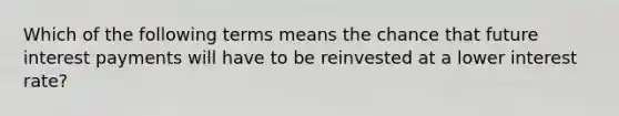 Which of the following terms means the chance that future interest payments will have to be reinvested at a lower interest rate?