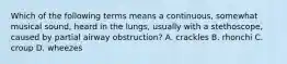 Which of the following terms means a continuous, somewhat musical sound, heard in the lungs, usually with a stethoscope, caused by partial airway obstruction? A. crackles B. rhonchi C. croup D. wheezes