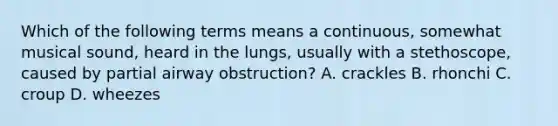 Which of the following terms means a continuous, somewhat musical sound, heard in the lungs, usually with a stethoscope, caused by partial airway obstruction? A. crackles B. rhonchi C. croup D. wheezes