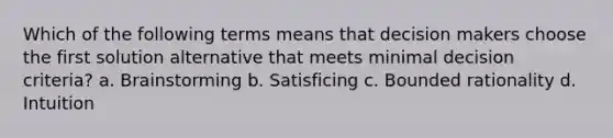 Which of the following terms means that decision makers choose the first solution alternative that meets minimal decision criteria? a. Brainstorming b. Satisficing c. Bounded rationality d. Intuition