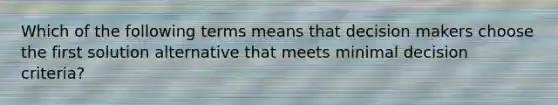 Which of the following terms means that decision makers choose the first solution alternative that meets minimal decision criteria?