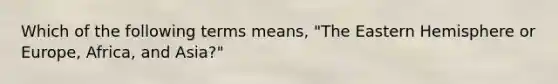 Which of the following terms means, "The Eastern Hemisphere or Europe, Africa, and Asia?"