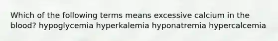 Which of the following terms means excessive calcium in the blood? hypoglycemia hyperkalemia hyponatremia hypercalcemia