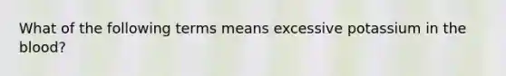 What of the following terms means excessive potassium in the blood?