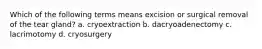 Which of the following terms means excision or surgical removal of the tear gland? a. cryoextraction b. dacryoadenectomy c. lacrimotomy d. cryosurgery