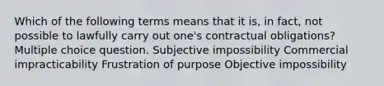 Which of the following terms means that it is, in fact, not possible to lawfully carry out one's contractual obligations? Multiple choice question. Subjective impossibility Commercial impracticability Frustration of purpose Objective impossibility