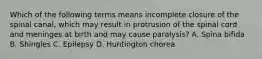Which of the following terms means incomplete closure of the spinal canal, which may result in protrusion of the spinal cord and meninges at birth and may cause paralysis? A. Spina bifida B. Shingles C. Epilepsy D. Huntington chorea