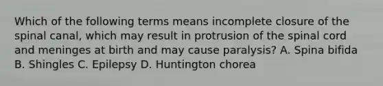 Which of the following terms means incomplete closure of the spinal canal, which may result in protrusion of the spinal cord and meninges at birth and may cause paralysis? A. Spina bifida B. Shingles C. Epilepsy D. Huntington chorea