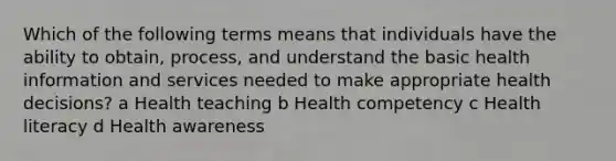 Which of the following terms means that individuals have the ability to obtain, process, and understand the basic health information and services needed to make appropriate health decisions? a Health teaching b Health competency c Health literacy d Health awareness