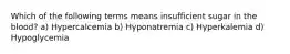 Which of the following terms means insufficient sugar in the blood? a) Hypercalcemia b) Hyponatremia c) Hyperkalemia d) Hypoglycemia