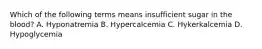 Which of the following terms means insufficient sugar in the blood? A. Hyponatremia B. Hypercalcemia C. Hykerkalcemia D. Hypoglycemia