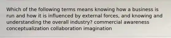 Which of the following terms means knowing how a business is run and how it is influenced by external forces, and knowing and understanding the overall industry? commercial awareness conceptualization collaboration imagination