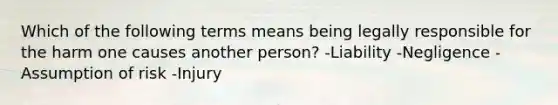 Which of the following terms means being legally responsible for the harm one causes another person? -Liability -Negligence -Assumption of risk -Injury