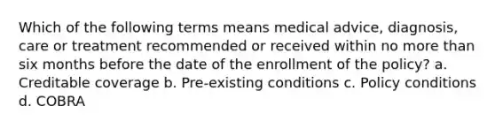 Which of the following terms means medical advice, diagnosis, care or treatment recommended or received within no more than six months before the date of the enrollment of the policy? a. Creditable coverage b. Pre-existing conditions c. Policy conditions d. COBRA