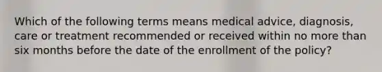 Which of the following terms means medical advice, diagnosis, care or treatment recommended or received within no more than six months before the date of the enrollment of the policy?