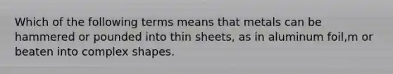 Which of the following terms means that metals can be hammered or pounded into thin sheets, as in aluminum foil,m or beaten into complex shapes.