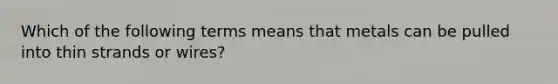 Which of the following terms means that metals can be pulled into thin strands or wires?