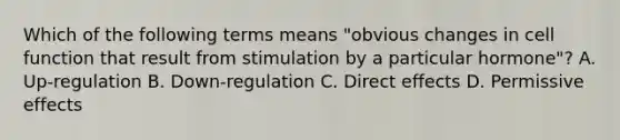 Which of the following terms means "obvious changes in cell function that result from stimulation by a particular hormone"? A. Up-regulation B. Down-regulation C. Direct effects D. Permissive effects