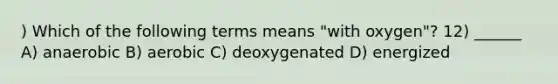 ) Which of the following terms means "with oxygen"? 12) ______ A) anaerobic B) aerobic C) deoxygenated D) energized