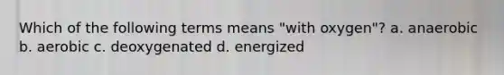 Which of the following terms means "with oxygen"? a. anaerobic b. aerobic c. deoxygenated d. energized