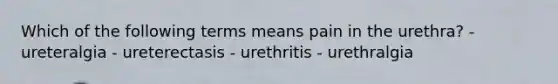 Which of the following terms means pain in the urethra? - ureteralgia - ureterectasis - urethritis - urethralgia